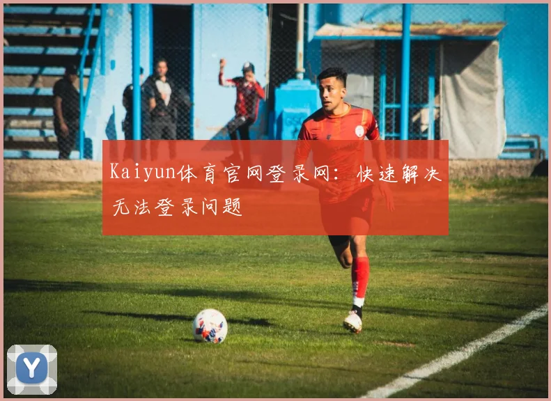 Kaiyun体育官网登录网：快速解决无法登录问题