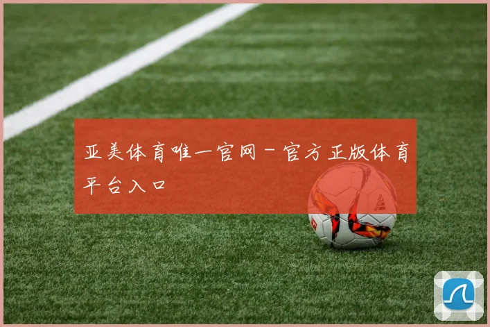 亚美体育唯一官网 - 官方正版体育平台入口