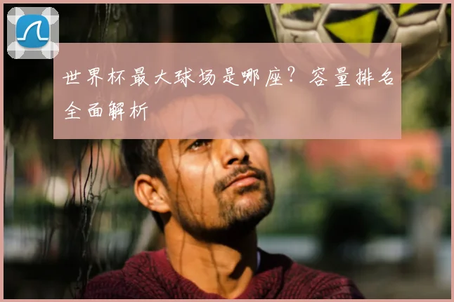 世界杯最大球场是哪座？容量排名全面解析
