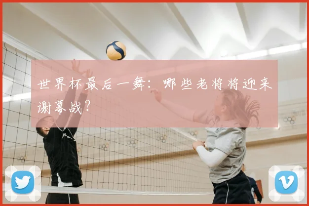 世界杯最后一舞：哪些老将将迎来谢幕战？